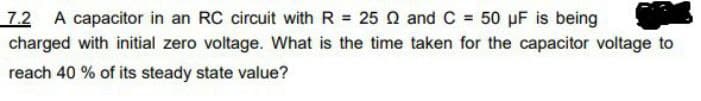 7.2 A capacitor in an RC circuit with R = 25 Q and C = 50 μF is being
charged with initial zero voltage. What is the time taken for the capacitor voltage to
reach 40 % of its steady state value?