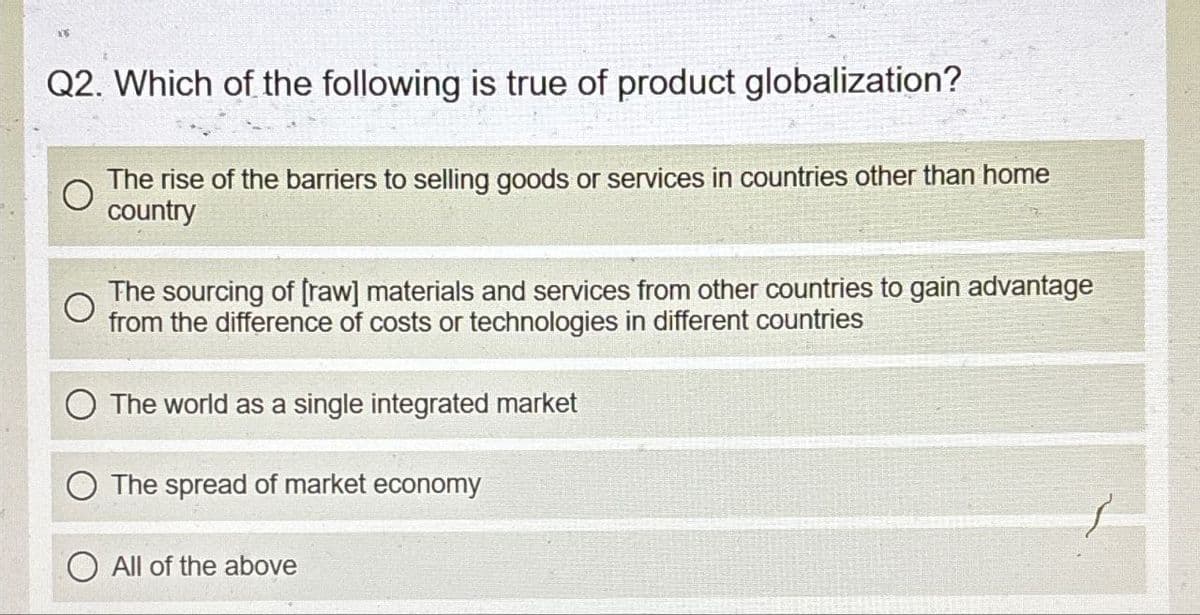 Q2. Which of the following is true of product globalization?
The rise of the barriers to selling goods or services in countries other than home
country
The sourcing of [raw] materials and services from other countries to gain advantage
from the difference of costs or technologies in different countries
The world as a single integrated market
The spread of market economy
All of the above