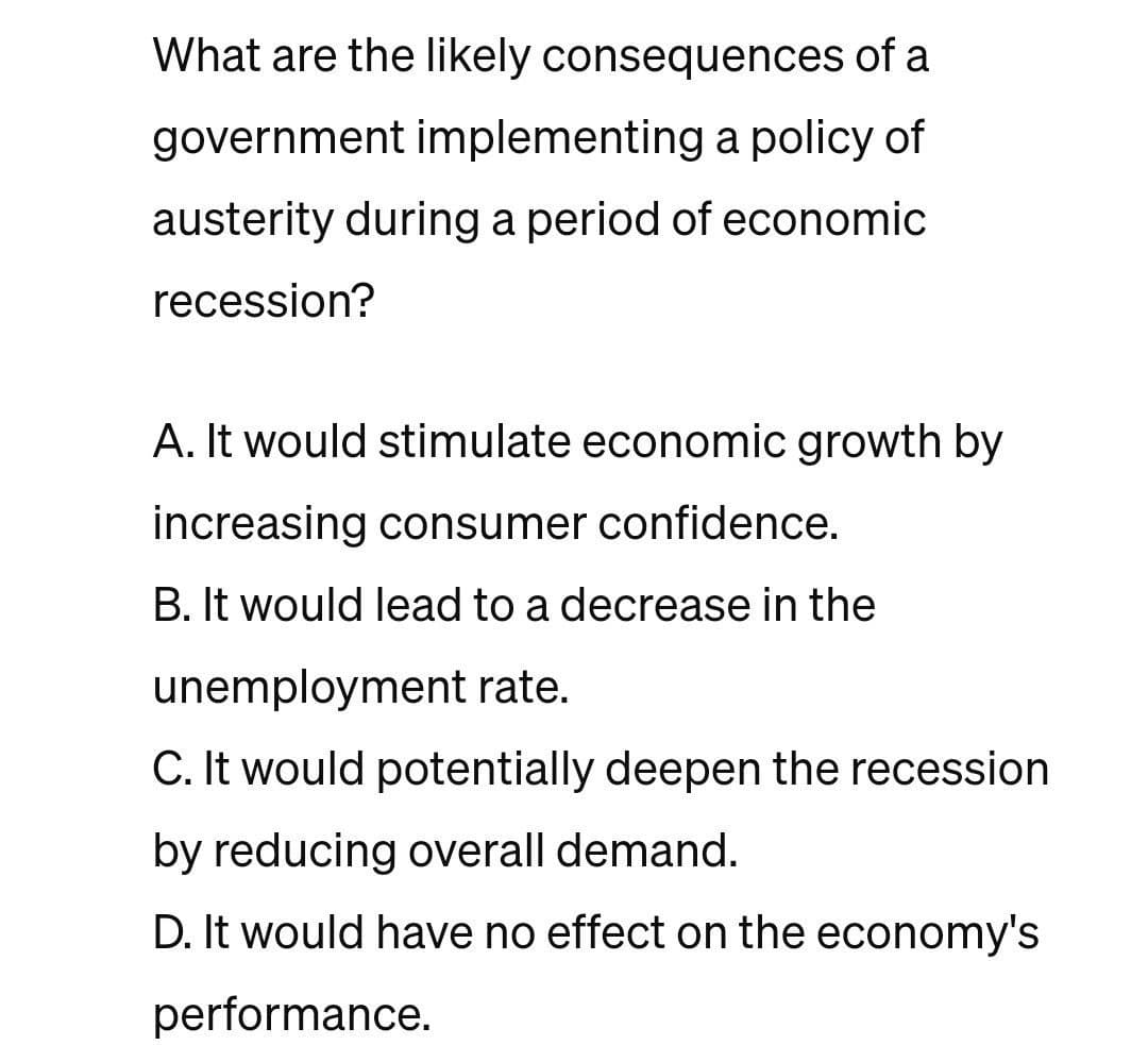 What are the likely consequences of a
government implementing a policy of
austerity during a period of economic
recession?
A. It would stimulate economic growth by
increasing consumer confidence.
B. It would lead to a decrease in the
unemployment rate.
C. It would potentially deepen the recession
by reducing overall demand.
D. It would have no effect on the economy's
performance.