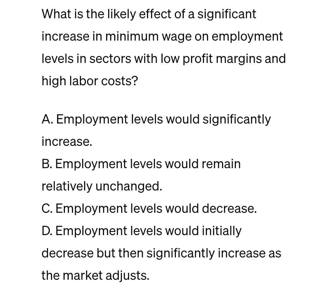What is the likely effect of a significant
increase in minimum wage on employment
levels in sectors with low profit margins and
high labor costs?
A. Employment levels would significantly
increase.
B. Employment levels would remain
relatively unchanged.
C. Employment levels would decrease.
D. Employment levels would initially
decrease but then significantly increase as
the market adjusts.