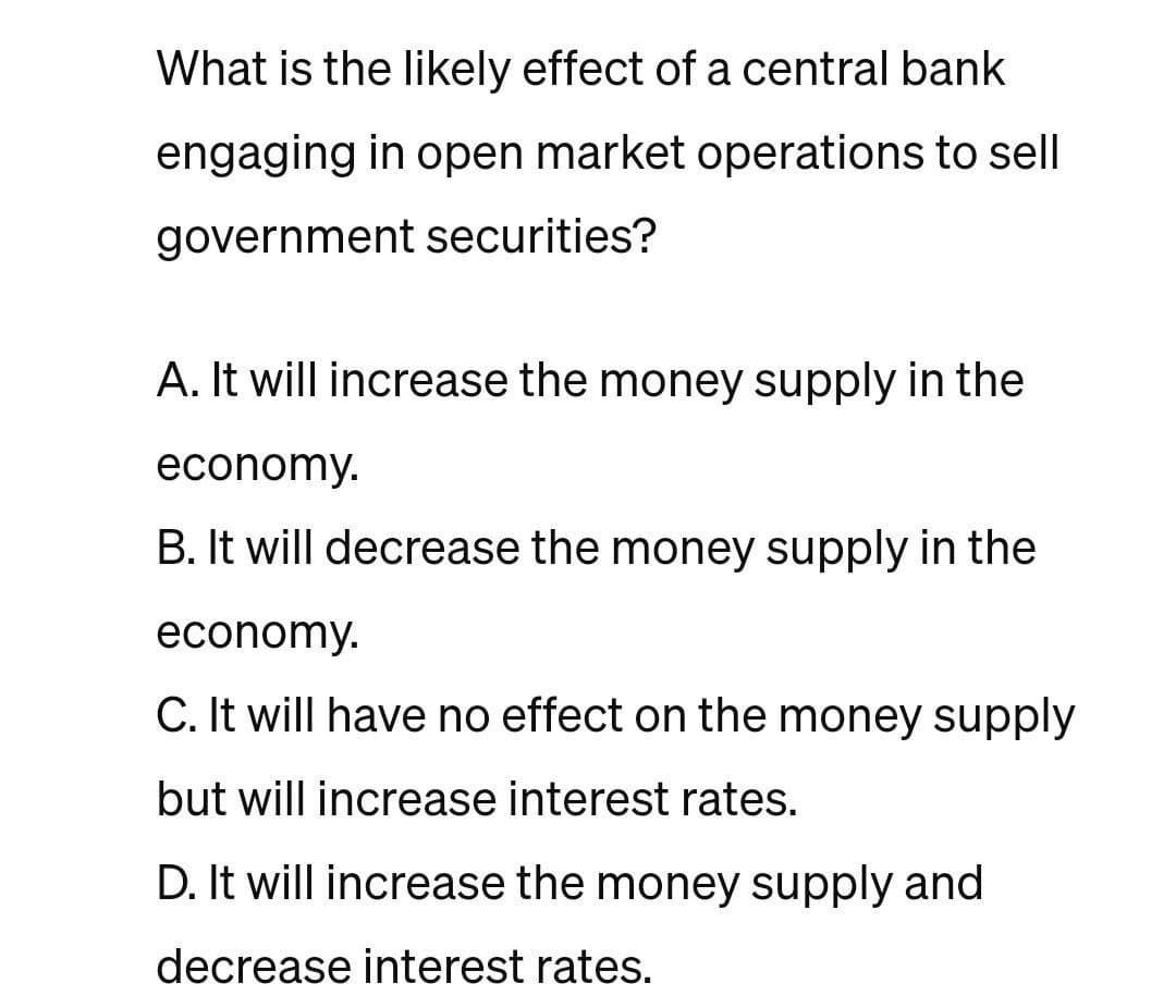 What is the likely effect of a central bank
engaging in open market operations to sell
government securities?
A. It will increase the money supply in the
economy.
B. It will decrease the money supply in the
economy.
C. It will have no effect on the money supply
but will increase interest rates.
D. It will increase the money supply and
decrease interest rates.