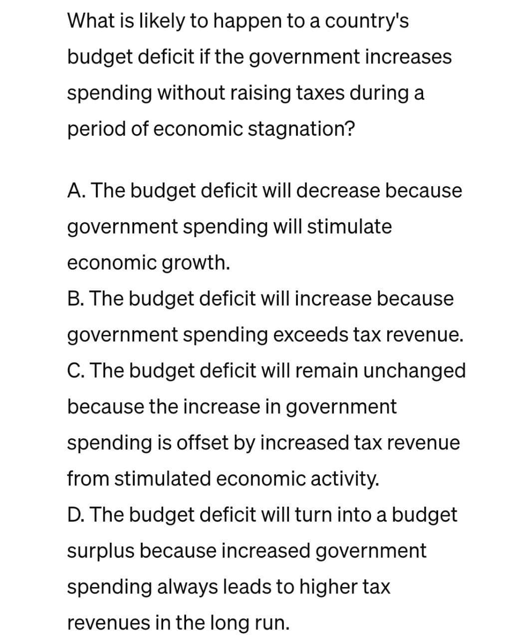 What is likely to happen to a country's
budget deficit if the government increases
spending without raising taxes during a
period of economic stagnation?
A. The budget deficit will decrease because
government spending will stimulate
economic growth.
B. The budget deficit will increase because
government spending exceeds tax revenue.
C. The budget deficit will remain unchanged
because the increase in government
spending is offset by increased tax revenue
from stimulated economic activity.
D. The budget deficit will turn into a budget
surplus because increased government
spending always leads to higher tax
revenues in the long run.