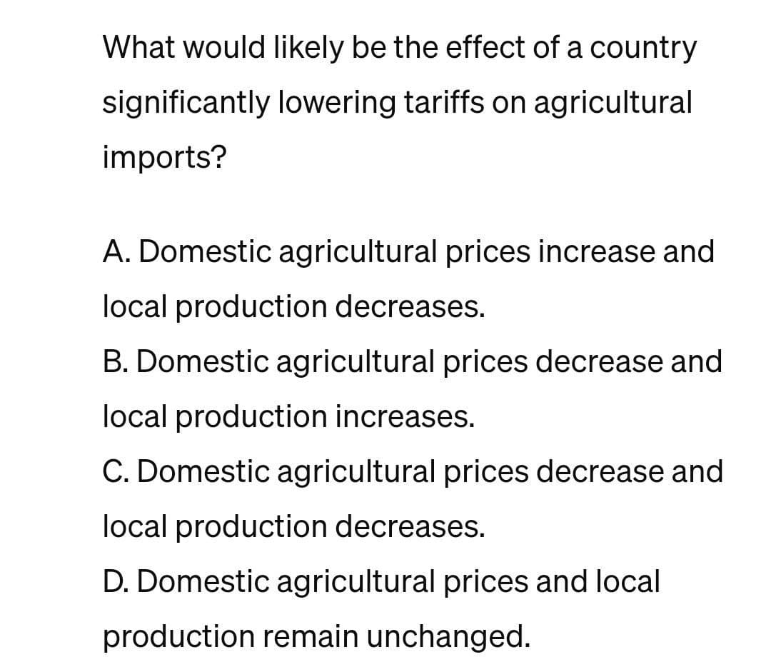 What would likely be the effect of a country
significantly lowering tariffs on agricultural
imports?
A. Domestic agricultural prices increase and
local production decreases.
B. Domestic agricultural prices decrease and
local production increases.
C. Domestic agricultural prices decrease and
local production decreases.
D. Domestic agricultural prices and local
production remain unchanged.