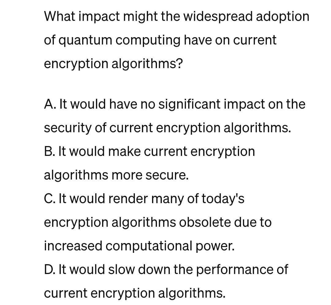 What impact might the widespread adoption
of quantum computing have on current
encryption algorithms?
A. It would have no significant impact on the
security of current encryption algorithms.
B. It would make current encryption
algorithms more secure.
C. It would render many of today's
encryption algorithms obsolete due to
increased computational power.
D. It would slow down the performance of
current encryption algorithms.