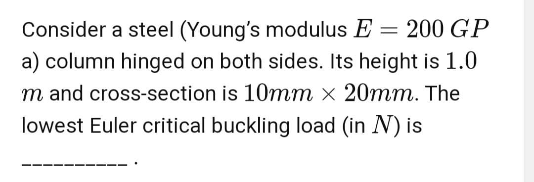 Consider a steel (Young's modulus E = 200 GP
a) column hinged on both sides. Its height is 1.0
m and cross-section is 10mm x 20mm. The
lowest Euler critical buckling load (in N) is
