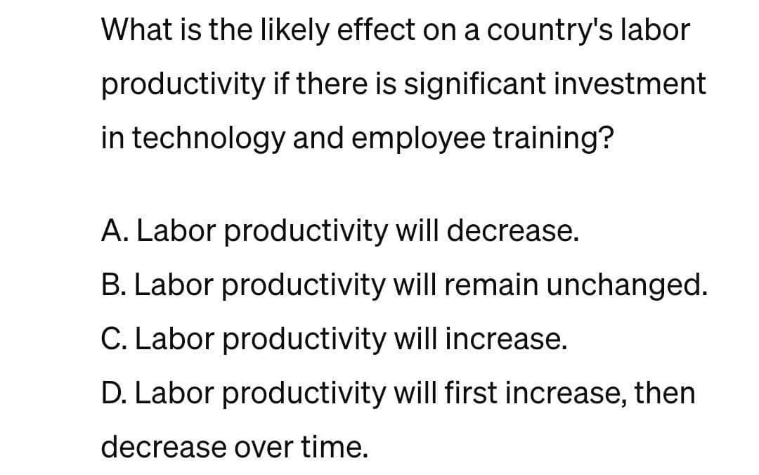 What is the likely effect on a country's labor
productivity if there is significant investment
in technology and employee training?
A. Labor productivity will decrease.
B. Labor productivity will remain unchanged.
C. Labor productivity will increase.
D. Labor productivity will first increase, then
decrease over time.