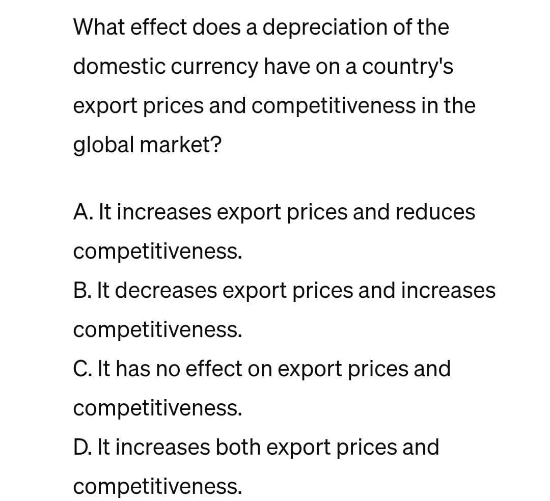 What effect does a depreciation of the
domestic currency have on a country's
export prices and competitiveness in the
global market?
A. It increases export prices and reduces
competitiveness.
B. It decreases export prices and increases
competitiveness.
C. It has no effect on export prices and
competitiveness.
D. It increases both export prices and
competitiveness.