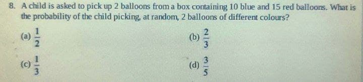 8. A child is asked to pick up 2 balloons from a box containing 10 blue and 15 red balloons. What is
the probability of the child picking, at random, 2 balloons of different colours?
(a) /
112 113
9
(b)
(d)
23 35