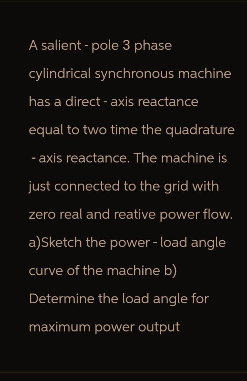 A salient - pole 3 phase
cylindrical synchronous machine
has a direct-axis reactance
equal to two time the quadrature
-axis reactance. The machine is
just connected to the grid with
zero real and reative power flow.
a)Sketch the power - load angle
curve of the machine b)
Determine the load angle for
maximum power output