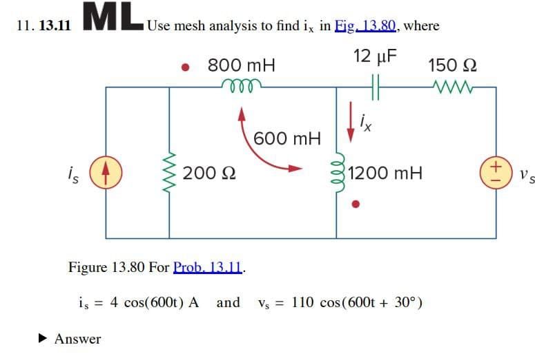 11. 13.11
ML Use mesh analysis to find ix in Eig. 13.80, where
12 μF
800 mH
HH
150 Ω
ww
600 mH
+
is
200 Ω
1200 mH
Vs
Figure 13.80 For Prob. 13.11.
is 4 cos(600t) A and
Answer
Vs = 110 cos(600t + 30°)