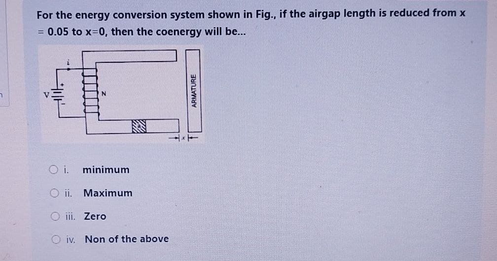 ר
For the energy conversion system shown in Fig., if the airgap length is reduced from x
= 0.05 to x=0, then the coenergy will be...
N
O i. minimum
Oii. Maximum
iii. Zero
Oiv. Non of the above
ARMATURE