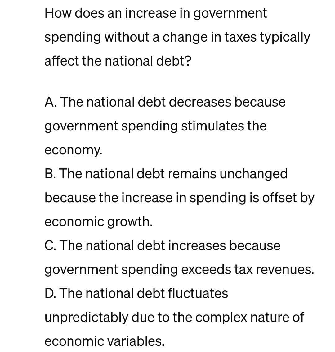 How does an increase in government
spending without a change in taxes typically
affect the national debt?
A. The national debt decreases because
government spending stimulates the
economy.
B. The national debt remains unchanged
because the increase in spending is offset by
economic growth.
C. The national debt increases because
government spending exceeds tax revenues.
D. The national debt fluctuates
unpredictably due to the complex nature of
economic variables.