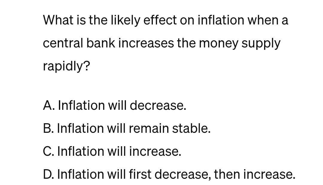 What is the likely effect on inflation when a
central bank increases the money supply
rapidly?
A. Inflation will decrease.
B. Inflation will remain stable.
C. Inflation will increase.
D. Inflation will first decrease, then increase.