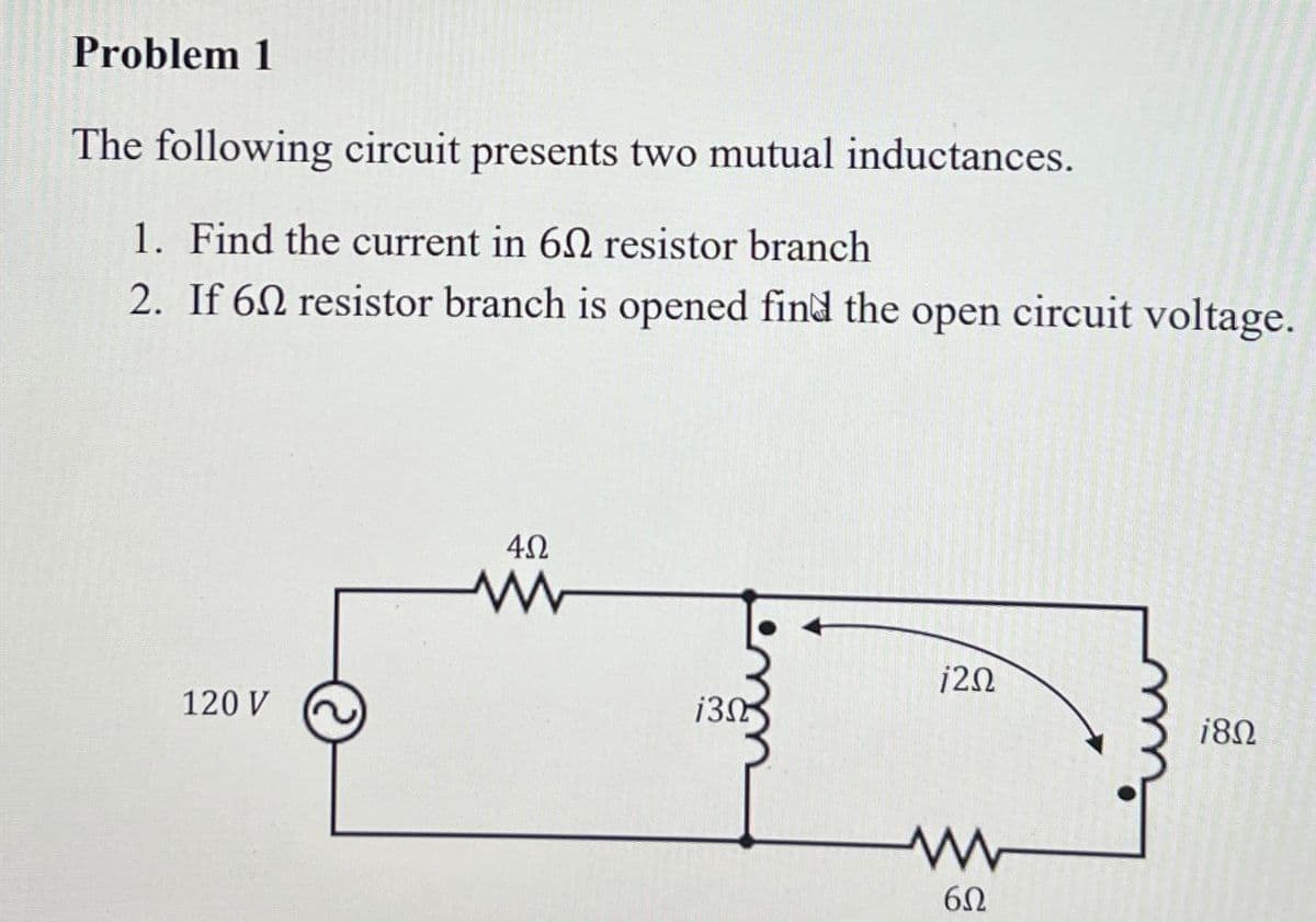 Problem 1
The following circuit presents two mutual inductances.
1. Find the current in 60 resistor branch
2. If 6 resistor branch is opened find the open circuit voltage.
120 V
402
www
120
130
180
www
6Ω