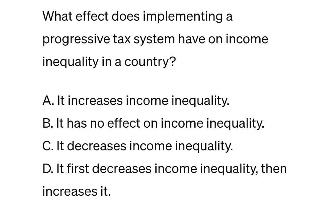 What effect does implementing a
progressive tax system have on income
inequality in a country?
A. It increases income inequality.
B. It has no effect on income inequality.
C. It decreases income inequality.
D. It first decreases income inequality, then
increases it.