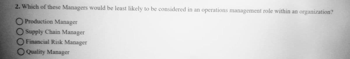 2. Which of these Managers would be least likely to be considered in an operations management role within an organization?
O Production Manager
O Supply Chain Manager
Financial Risk Manager
Quality Manager