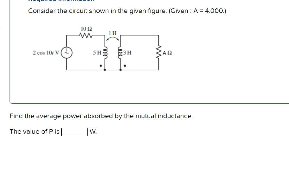 Consider the circuit shown in the given figure. (Given: A = 4.000.)
10 Ω
www
1H
2 cos 101 V(+
5H
3H
ΑΩ
•
Find the average power absorbed by the mutual inductance.
The value of P is
W.