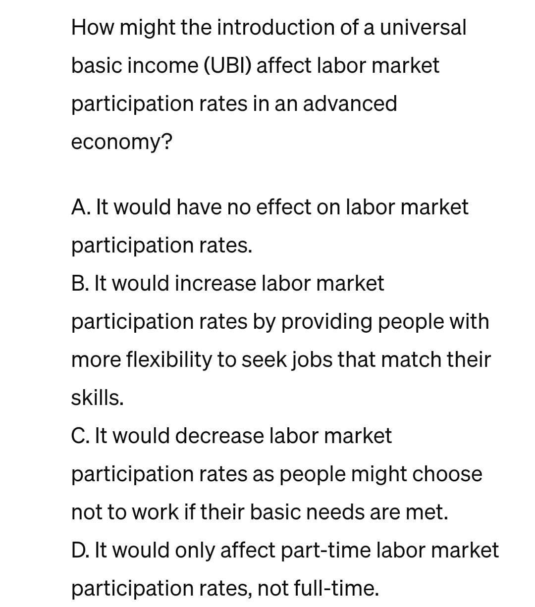 How might the introduction of a universal
basic income (UBI) affect labor market
participation rates in an advanced
economy?
A. It would have no effect on labor market
participation rates.
B. It would increase labor market
participation rates by providing people with
more flexibility to seek jobs that match their
skills.
C. It would decrease labor market
participation rates as people might choose
not to work if their basic needs are met.
D. It would only affect part-time labor market
participation rates, not full-time.