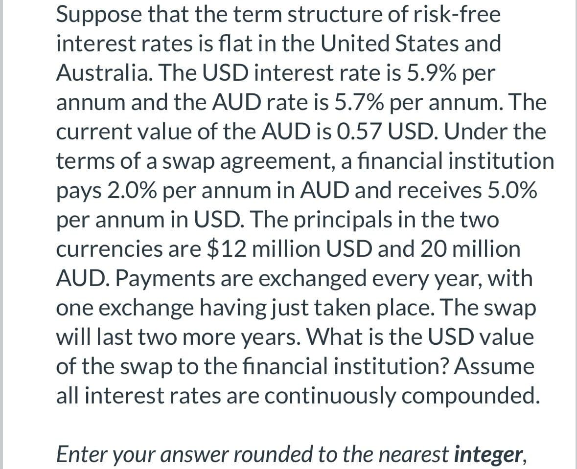 Suppose that the term structure of risk-free
interest rates is flat in the United States and
Australia. The USD interest rate is 5.9% per
annum and the AUD rate is 5.7% per annum. The
current value of the AUD is 0.57 USD. Under the
terms of a swap agreement, a financial institution
pays 2.0% per annum in AUD and receives 5.0%
per annum in USD. The principals in the two
currencies are $12 million USD and 20 million
AUD. Payments are exchanged every year, with
one exchange having just taken place. The swap
will last two more years. What is the USD value
of the swap to the financial institution? Assume
all interest rates are continuously compounded.
Enter your answer rounded to the nearest integer,