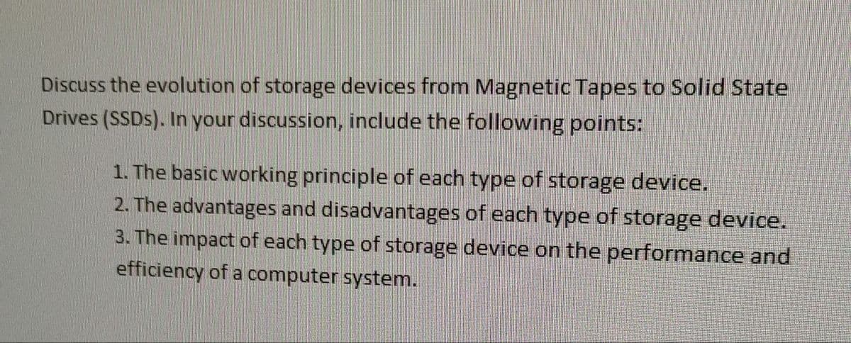 Discuss the evolution of storage devices from Magnetic Tapes to Solid State
Drives (SSDs). In your discussion, include the following points:
1. The basic working principle of each type of storage device.
2. The advantages and disadvantages of each type of storage device.
3. The impact of each type of storage device on the performance and
efficiency of a computer system.