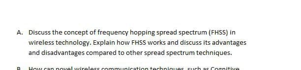 A. Discuss the concept of frequency hopping spread spectrum (FHSS) in
wireless technology. Explain how FHSS works and discuss its advantages
and disadvantages compared to other spread spectrum techniques.
R
How can novel wireless communication techniques such as Cognitive