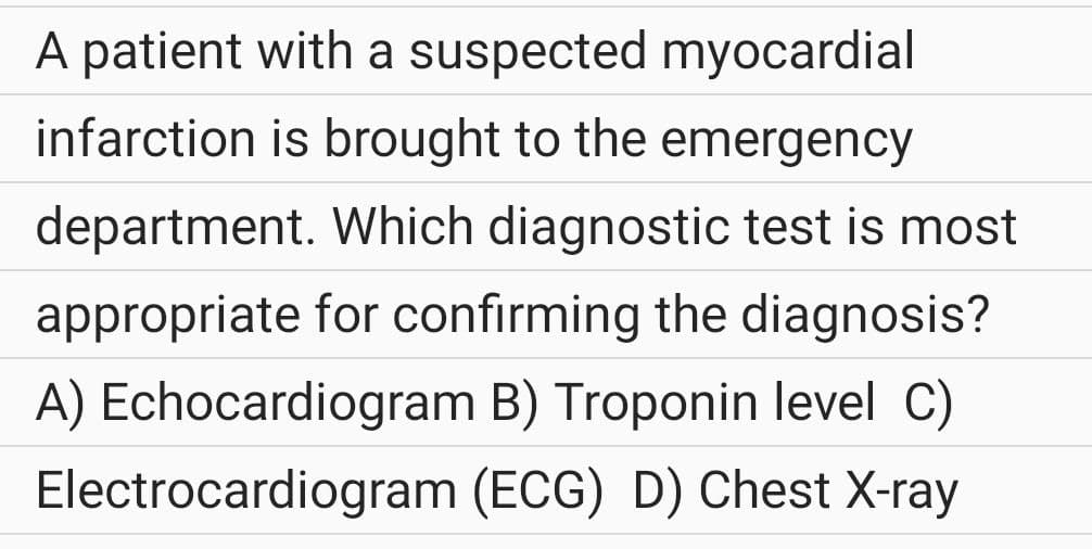 A patient with a suspected myocardial
infarction is brought to the emergency
department. Which diagnostic test is most
appropriate for confirming the diagnosis?
A) Echocardiogram B) Troponin level C)
Electrocardiogram (ECG) D) Chest X-ray