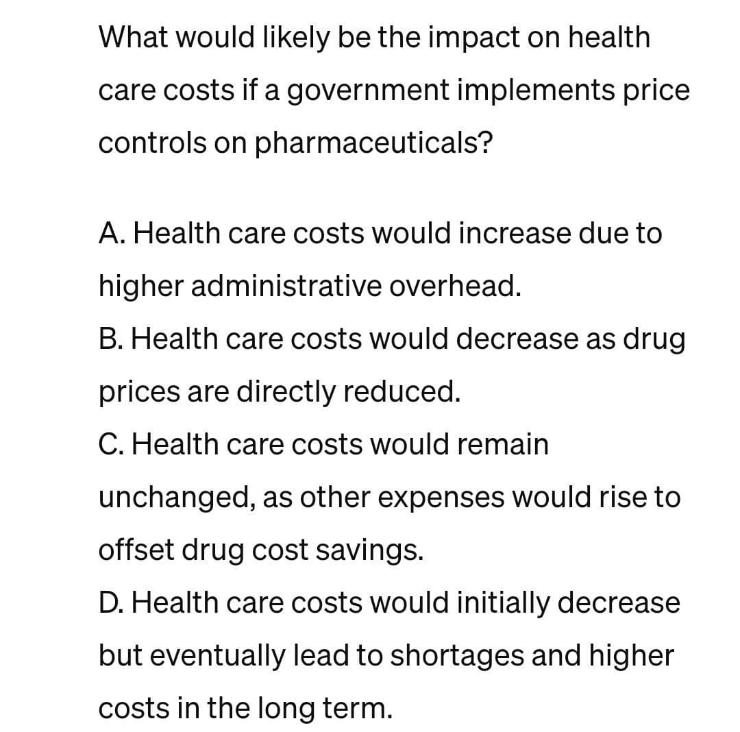 What would likely be the impact on health
care costs if a government implements price
controls on pharmaceuticals?
A. Health care costs would increase due to
higher administrative overhead.
B. Health care costs would decrease as drug
prices are directly reduced.
C. Health care costs would remain
unchanged, as other expenses would rise to
offset drug cost savings.
D. Health care costs would initially decrease
but eventually lead to shortages and higher
costs in the long term.
