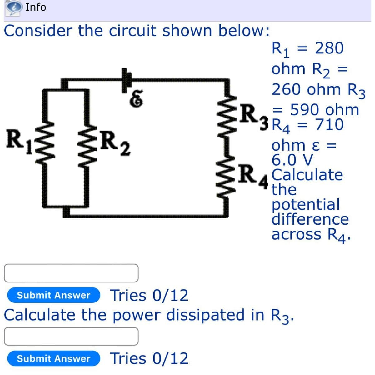 Info
Consider the circuit shown below:
R₁
ww
WW
R1
= 280
ohm R2
=
260 ohm R3
R
= 590 ohm
·3 R4
2
= 710
ohm ε =
6.0 V
RCalculate
the
potential
difference
across R4.
Submit Answer
Tries 0/12
Calculate the power dissipated in R3.
Submit Answer Tries 0/12