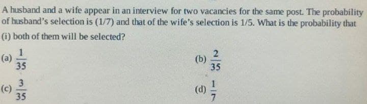 A husband and a wife appear in an interview for two vacancies for the same post. The probability
of husband's selection is (1/7) and that of the wife's selection is 1/5. What is the probability that
(i) both of them will be selected?
1
(a)
(c)
35
3
35
23
(b)
35
(d) /
17