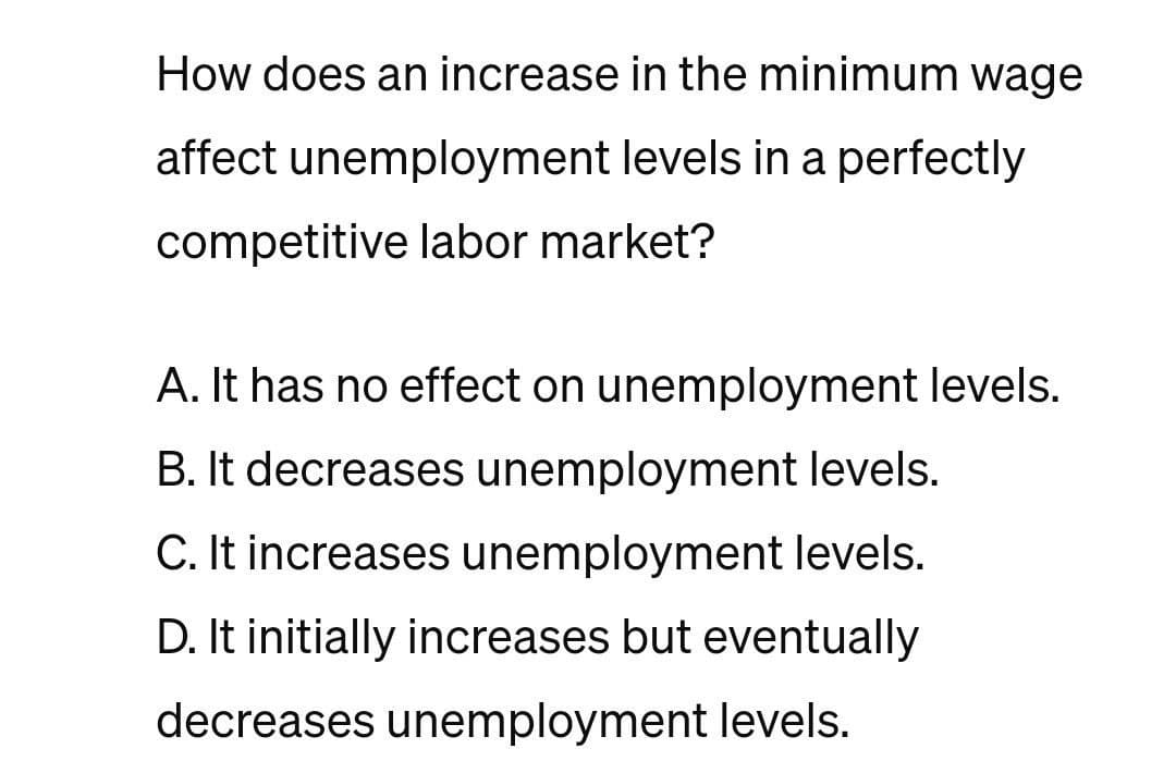 How does an increase in the minimum wage
affect unemployment levels in a perfectly
competitive labor market?
A. It has no effect on unemployment levels.
B. It decreases unemployment levels.
C. It increases unemployment levels.
D. It initially increases but eventually
decreases unemployment levels.