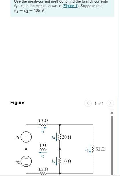 Use the mesh-current method to find the branch currents
1-16 in the circuit shown in (Figure 1). Suppose that
v₁ = v2 = 105 V.
Figure
0.5 Ω
ww
ΤΩ
w
520 Ω
V2
0.5 Ω
w
is 10
1 of 1
i650