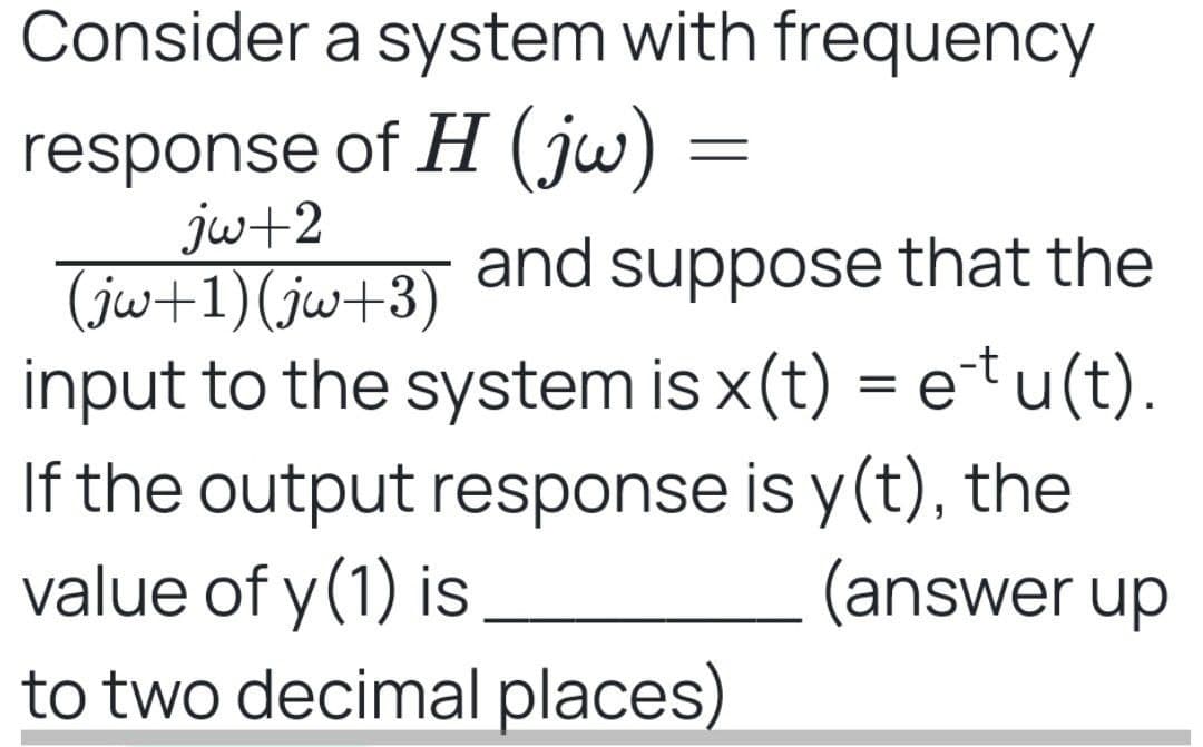 Consider a system with frequency
response of H (jw) =
jw+2
(jw+1)(jw+3)
and suppose that the
input to the system is x(t) = etu(t).
If the output response is y(t), the
value of y(1) is
to two decimal places)
(answer up