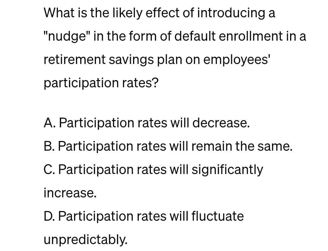 What is the likely effect of introducing a
"nudge" in the form of default enrollment in a
retirement savings plan on employees'
participation rates?
A. Participation rates will decrease.
B. Participation rates will remain the same.
C. Participation rates will significantly
increase.
D. Participation rates will fluctuate
unpredictably.