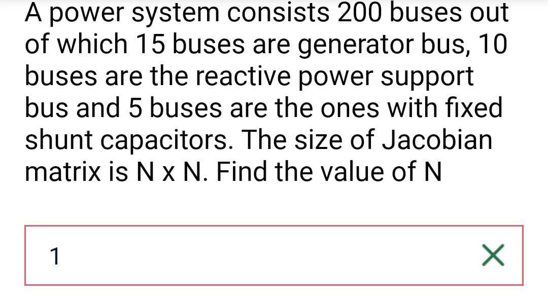 A power system consists 200 buses out
of which 15 buses are generator bus, 10
buses are the reactive power support
bus and 5 buses are the ones with fixed
shunt capacitors. The size of Jacobian
matrix is N x N. Find the value of N
1