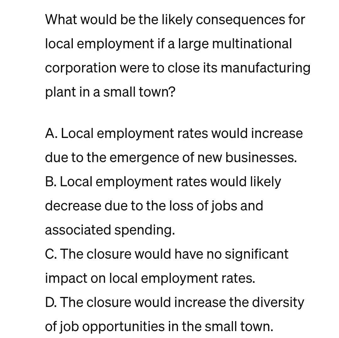 What would be the likely consequences for
local employment if a large multinational
corporation were to close its manufacturing
plant in a small town?
A. Local employment rates would increase
due to the emergence of new businesses.
B. Local employment rates would likely
decrease due to the loss of jobs and
associated spending.
C. The closure would have no significant
impact on local employment rates.
D. The closure would increase the diversity
of job opportunities in the small town.