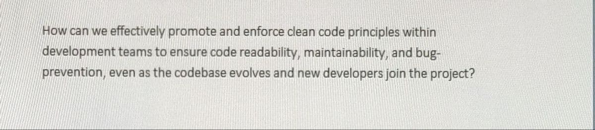 How can we effectively promote and enforce clean code principles within
development teams to ensure code readability, maintainability, and bug-
prevention, even as the codebase evolves and new developers join the project?