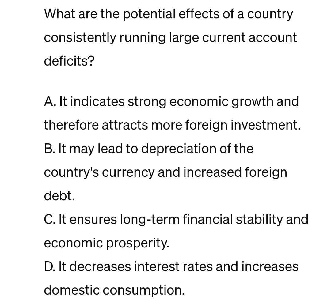What are the potential effects of a country
consistently running large current account
deficits?
A. It indicates strong economic growth and
therefore attracts more foreign investment.
B. It may lead to depreciation of the
country's currency and increased foreign
debt.
C. It ensures long-term financial stability and
economic prosperity.
D. It decreases interest rates and increases
domestic consumption.