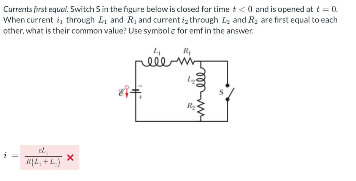 -
0.
Currents first equal. Switch S in the figure below is closed for time t < 0 and is opened at t
When current ₁ through L₁ and R₁ and current 12 through L2 and R2 are first equal to each
other, what is their common value? Use symbol ε for emf in the answer.
i
==
εL₁
R(L₁ + L₂)
×
L₁
R₁
eee
La
R₂
Fmvell
S