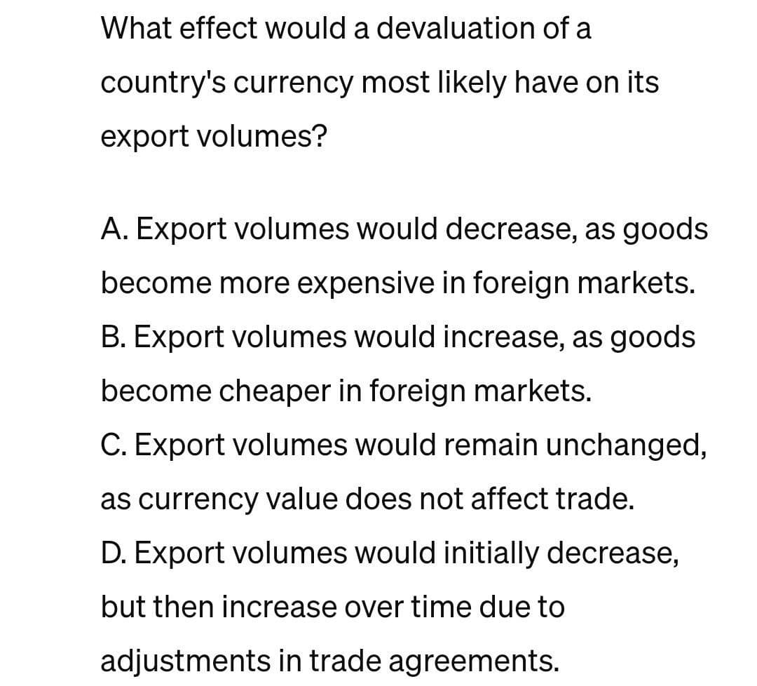 What effect would a devaluation of a
country's currency most likely have on its
export volumes?
A. Export volumes would decrease, as goods
become more expensive in foreign markets.
B. Export volumes would increase, as goods
become cheaper in foreign markets.
C. Export volumes would remain unchanged,
as currency value does not affect trade.
D. Export volumes would initially decrease,
but then increase over time due to
adjustments in trade agreements.