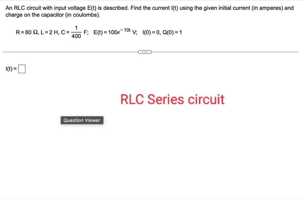 An RLC circuit with input voltage E(t) is described. Find the current I(t) using the given initial current (in amperes) and
charge on the capacitor (in coulombs).
I(t) =
1
R=602, L=2 H, C=
F; E(t) 100e
10t
V; 1(0) = 0, Q(0) = 1
400
Question Viewer
RLC Series circuit