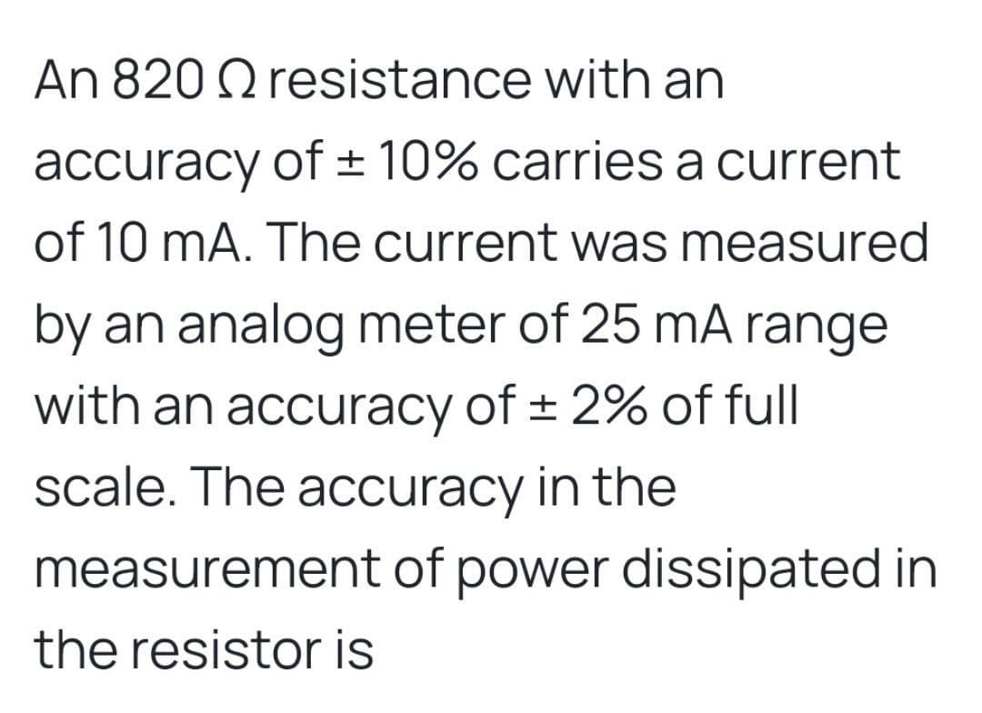 An 820 Q resistance with an
accuracy of ± 10% carries a current
of 10 mA. The current was measured
by an analog meter of 25 mA range
with an accuracy of ± 2% of full
scale. The accuracy in the
measurement of power dissipated in
the resistor is