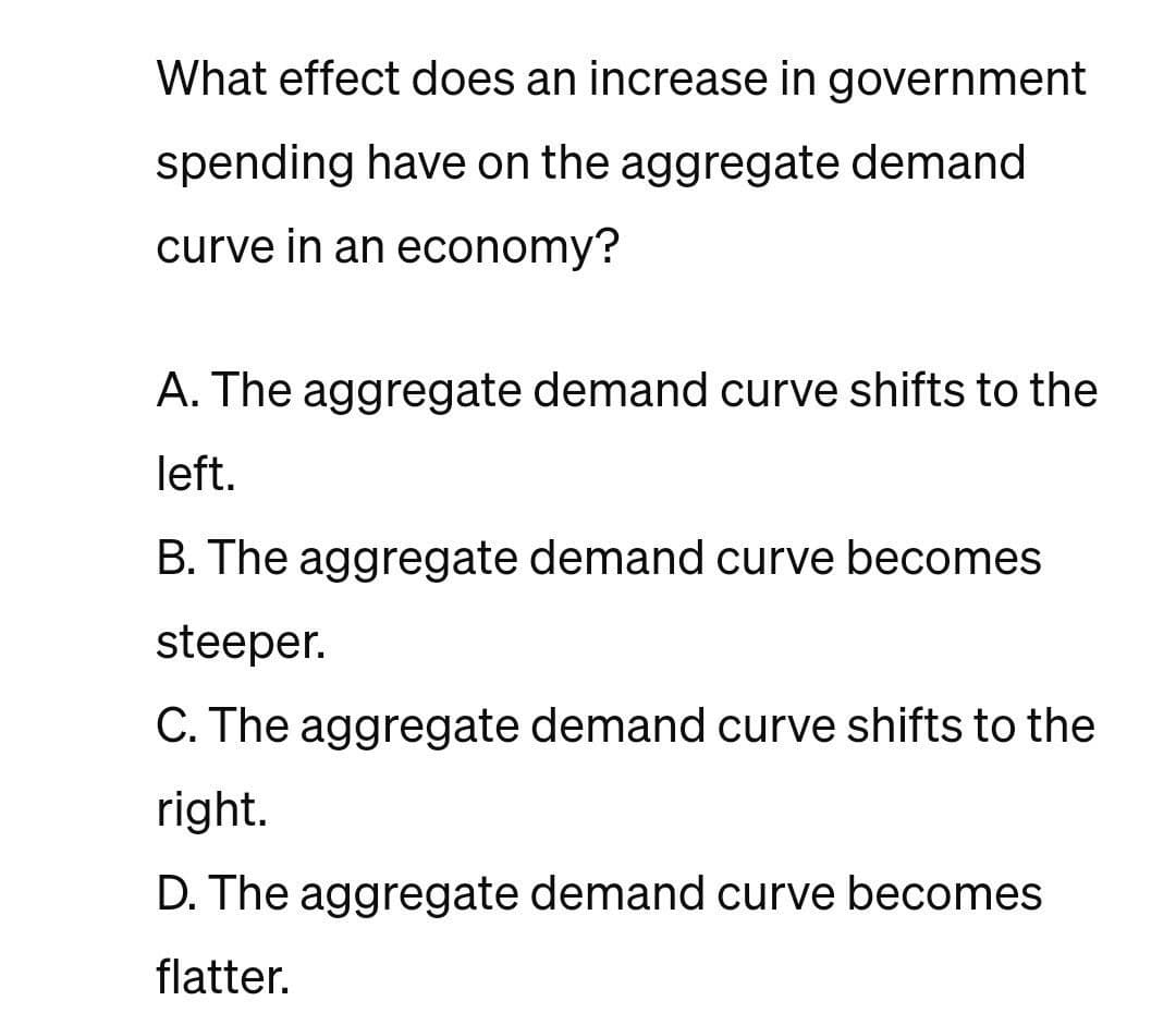 What effect does an increase in government
spending have on the aggregate demand
curve in an economy?
A. The aggregate demand curve shifts to the
left.
B. The aggregate demand curve becomes
steeper.
C. The aggregate demand curve shifts to the
right.
D. The aggregate demand curve becomes
flatter.