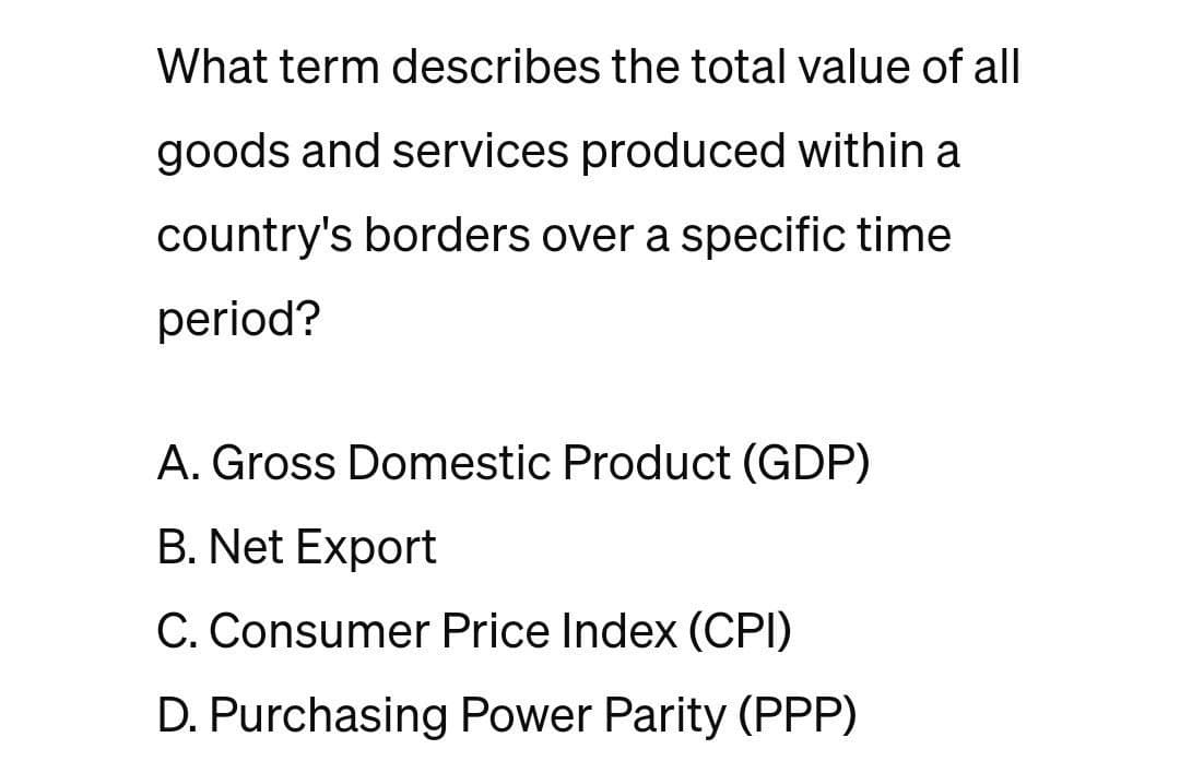 What term describes the total value of all
goods and services produced within a
country's borders over a specific time
period?
A. Gross Domestic Product (GDP)
B. Net Export
C. Consumer Price Index (CPI)
D. Purchasing Power Parity (PPP)