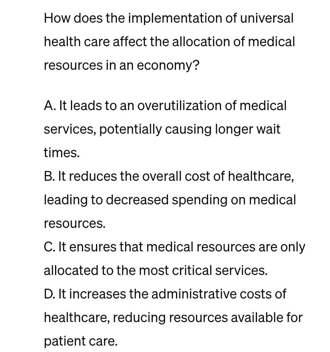 How does the implementation of universal
health care affect the allocation of medical
resources in an economy?
A. It leads to an overutilization of medical
services, potentially causing longer wait.
times.
B. It reduces the overall cost of healthcare,
leading to decreased spending on medical
resources.
C. It ensures that medical resources are only
allocated to the most critical services.
D. It increases the administrative costs of
healthcare, reducing resources available for
patient care.