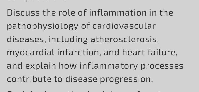 Discuss the role of inflammation in the
pathophysiology of cardiovascular
diseases, including atherosclerosis,
myocardial infarction, and heart failure,
and explain how inflammatory processes
contribute to disease progression.