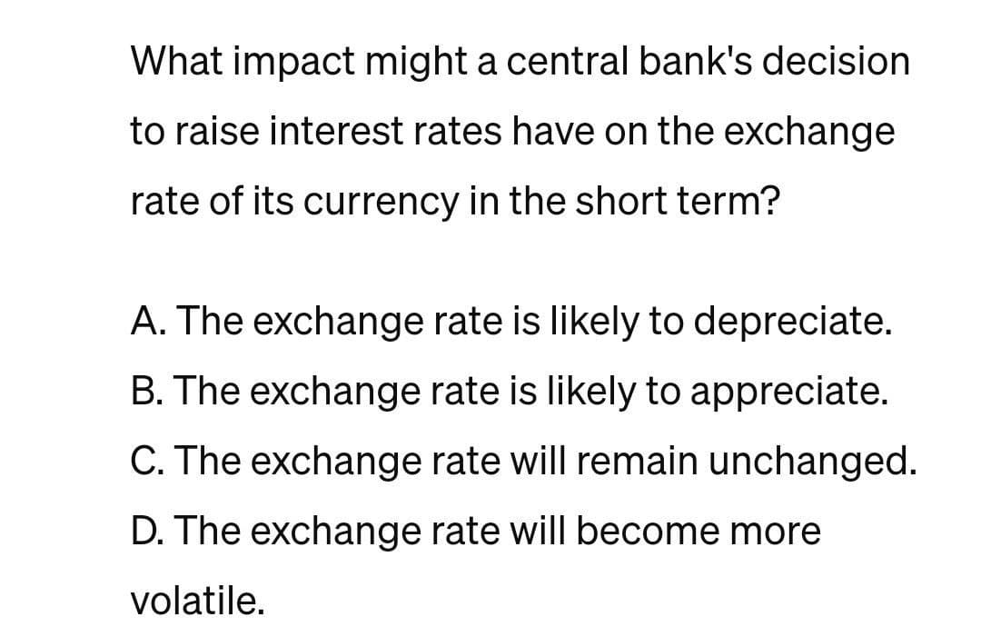 What impact might a central bank's decision
to raise interest rates have on the exchange
rate of its currency in the short term?
A. The exchange rate is likely to depreciate.
B. The exchange rate is likely to appreciate.
C. The exchange rate will remain unchanged.
D. The exchange rate will become more
volatile.