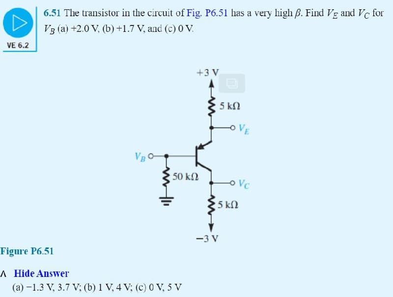 VE 6.2
6.51 The transistor in the circuit of Fig. P6.51 has a very high ẞ. Find VE and VC for
VB (a) +2.0 V, (b) +1.7 V, and (c) 0 V.
VBO-
50 ΚΩ
Figure P6.51
A Hide Answer
(a) -1.3 V, 3.7 V; (b) 1 V, 4 V; (c) 0 V, 5 V
+3 V
D
5 ΚΩ
VE
Vc
15 ΚΩ
-3 V