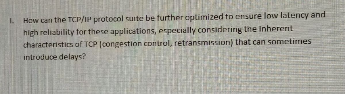 I.
How can the TCP/IP protocol suite be further optimized to ensure low latency and
high reliability for these applications, especially considering the inherent
characteristics of TCP (congestion control, retransmission) that can sometimes
introduce delays?