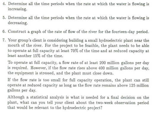 4. Determine all the time periods when the rate at which the water is flowing is
increasing.
5. Determine all the time periods when the rate at which the water is flowing is
decreasing.
6. Construct a graph of the rate of flow of the river for the fourteen-day period.
7. Your group's client is considering building a small hydroelectric plant near the
mouth of the river. For the project to be feasible, the plant needs to be able
to operate at full capacity at least 70% of the time and at reduced capacity at
least another 15% of the time.
To operate at full capacity, a flow rate of at least 200 million gallons per day
is required. However, if the flow rate rises above 400 million gallons per day,
the equipment is stressed, and the plant must close down.
If the flow rate is too small for full capacity operation, the plant can still
operate at reduced capacity as long as the flow rate remains above 125 million
gallons per day.
Although a statistical analysis is what is needed for a final decision on the
plant, what can you tell your client about the two-week observation period
that would be relevant to the hydroelectric project?

