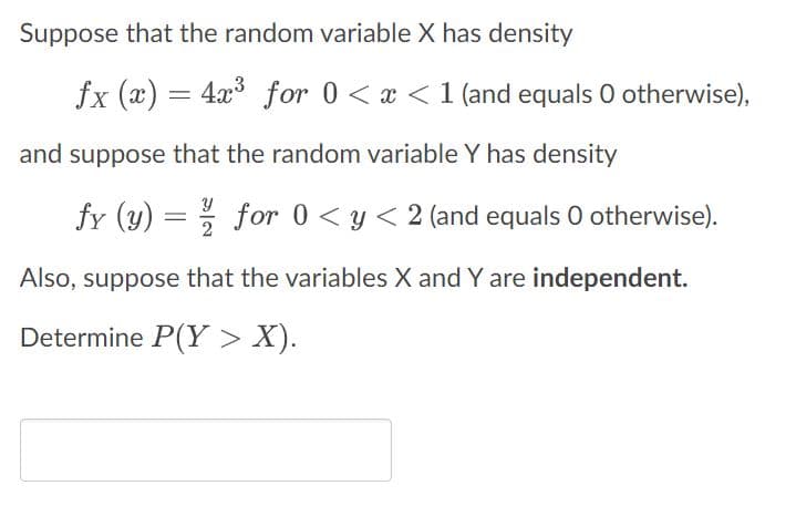 Suppose that the random variable X has density
fx (x) = 4x³ for 0 < x < 1 (and equals 0 otherwise),
and suppose that the random variable Y has density
fy (y) =/ for 0 < y < 2 (and equals 0 otherwise).
Also, suppose that the variables X and Y are independent.
Determine P(Y > X).